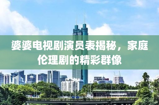 婆婆电视剧演员表揭秘，家庭伦理剧的精彩群像
