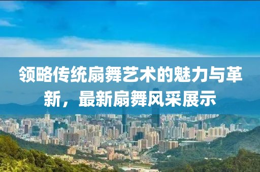领略传统扇舞艺术的魅力与革新，最新扇舞风采展示