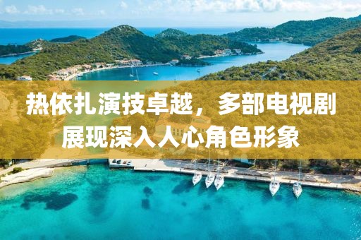热依扎演技卓越，多部电视剧展现深入人心角色形象