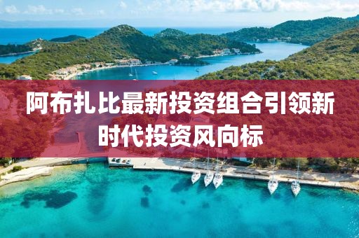 阿布扎比最新投资组合引领新时代投资风向标