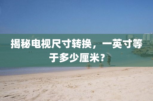 揭秘电视尺寸转换，一英寸等于多少厘米？