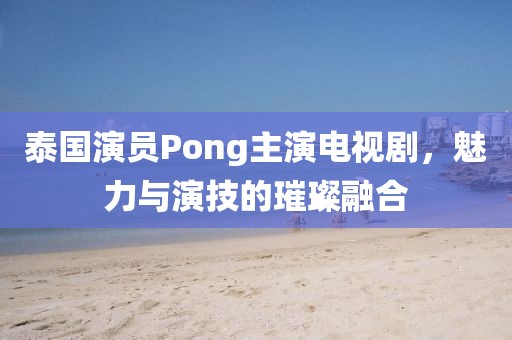 泰国演员Pong主演电视剧，魅力与演技的璀璨融合