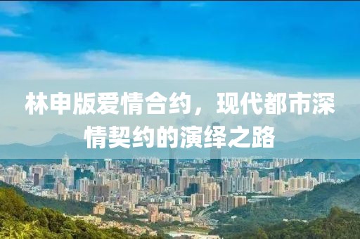 林申版爱情合约，现代都市深情契约的演绎之路