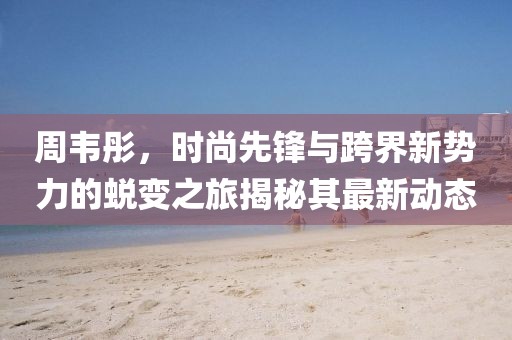 周韦彤，时尚先锋与跨界新势力的蜕变之旅揭秘其最新动态