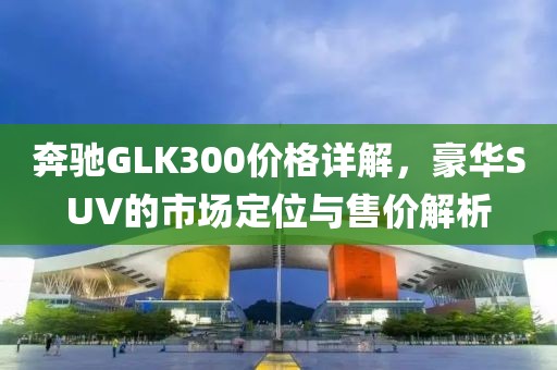 奔驰GLK300价格详解，豪华SUV的市场定位与售价解析