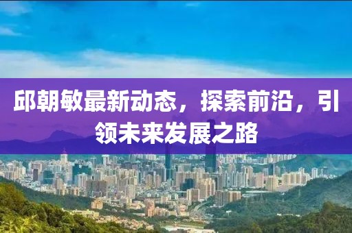 邱朝敏最新动态，探索前沿，引领未来发展之路