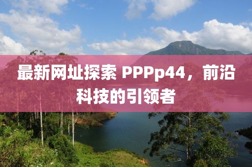 最新网址探索 PPPp44，前沿科技的引领者