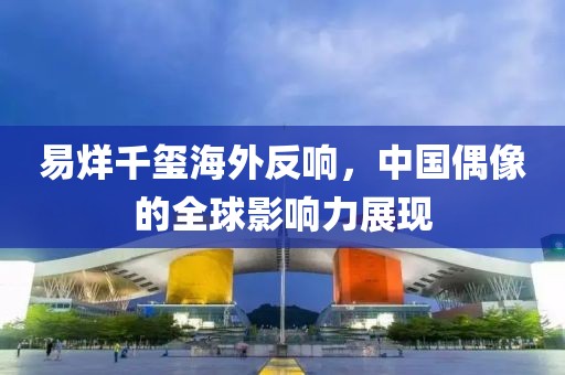 易烊千玺海外反响，中国偶像的全球影响力展现