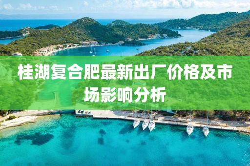 桂湖复合肥最新出厂价格及市场影响分析