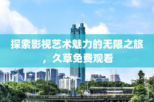 探索影视艺术魅力的无限之旅，久草免费观看