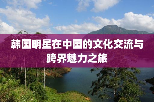韩国明星在中国的文化交流与跨界魅力之旅