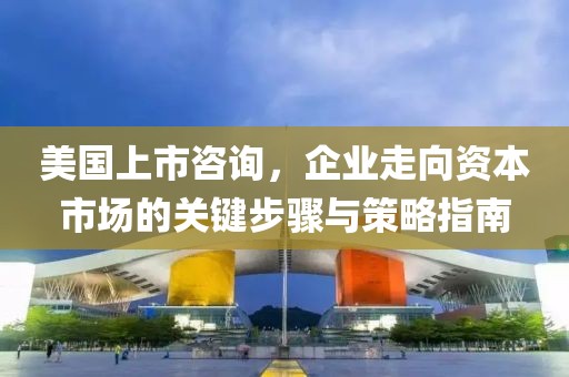 美国上市咨询，企业走向资本市场的关键步骤与策略指南