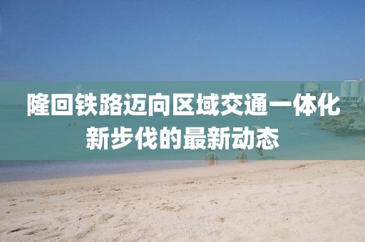 隆回铁路迈向区域交通一体化新步伐的最新动态