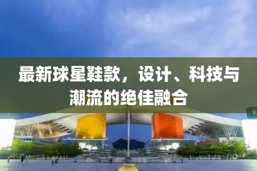 最新球星鞋款，设计、科技与潮流的绝佳融合