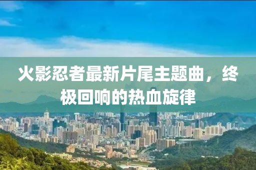 火影忍者最新片尾主题曲，终极回响的热血旋律