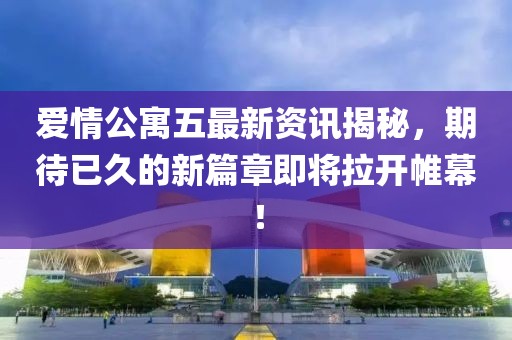 爱情公寓五最新资讯揭秘，期待已久的新篇章即将拉开帷幕！