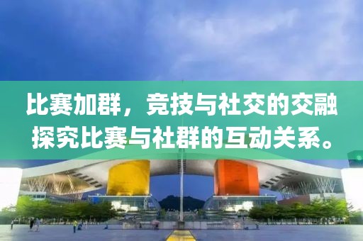 比赛加群，竞技与社交的交融探究比赛与社群的互动关系。