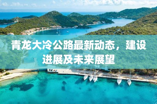 青龙大冷公路最新动态，建设进展及未来展望
