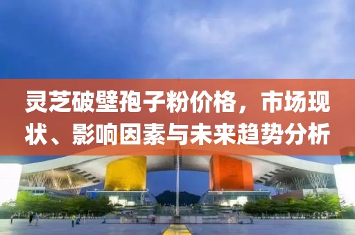 灵芝破壁孢子粉价格，市场现状、影响因素与未来趋势分析