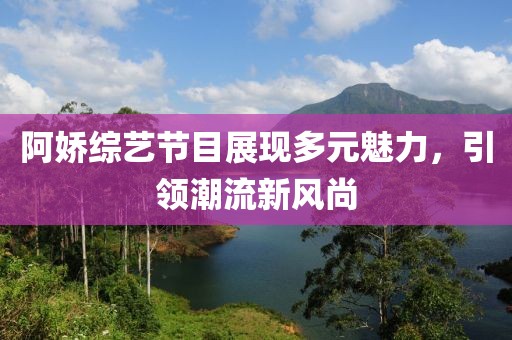 阿娇综艺节目展现多元魅力，引领潮流新风尚