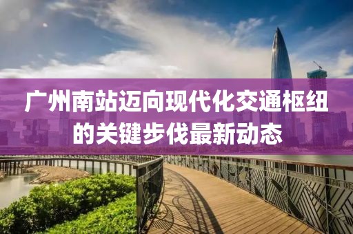 广州南站迈向现代化交通枢纽的关键步伐最新动态