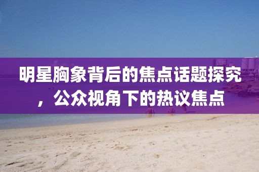 明星胸象背后的焦点话题探究，公众视角下的热议焦点