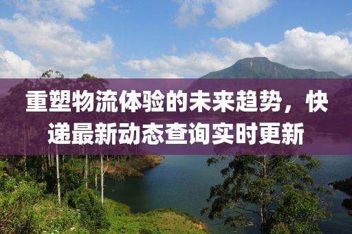 重塑物流体验的未来趋势，快递最新动态查询实时更新