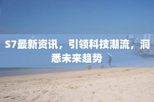 S7最新资讯，引领科技潮流，洞悉未来趋势