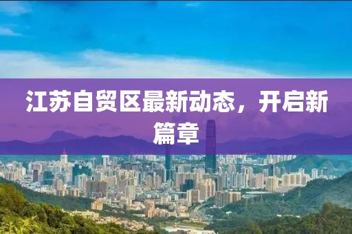 江苏自贸区最新动态，开启新篇章