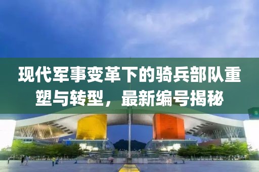 现代军事变革下的骑兵部队重塑与转型，最新编号揭秘