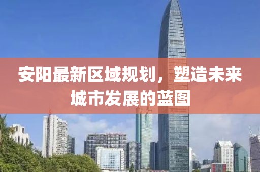 安阳最新区域规划，塑造未来城市发展的蓝图