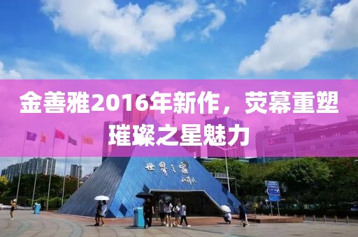 金善雅2016年新作，荧幕重塑璀璨之星魅力