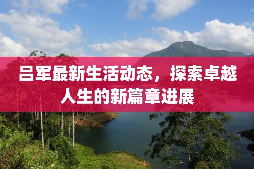 吕军最新生活动态，探索卓越人生的新篇章进展