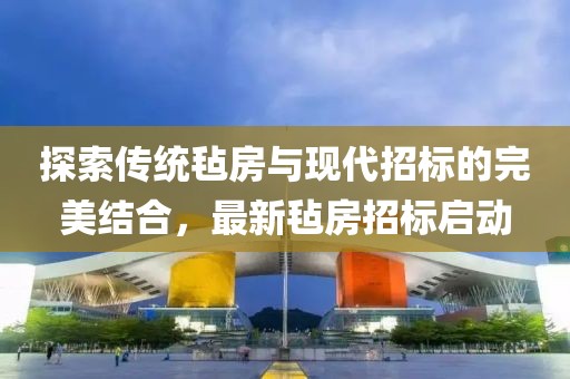探索传统毡房与现代招标的完美结合，最新毡房招标启动