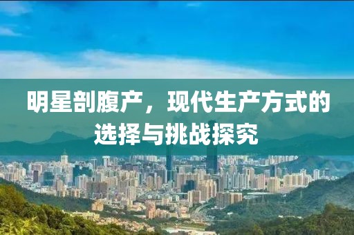 明星剖腹产，现代生产方式的选择与挑战探究