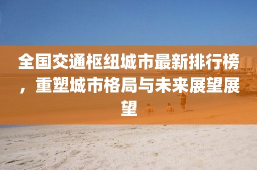 全国交通枢纽城市最新排行榜，重塑城市格局与未来展望展望