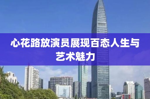 心花路放演员展现百态人生与艺术魅力