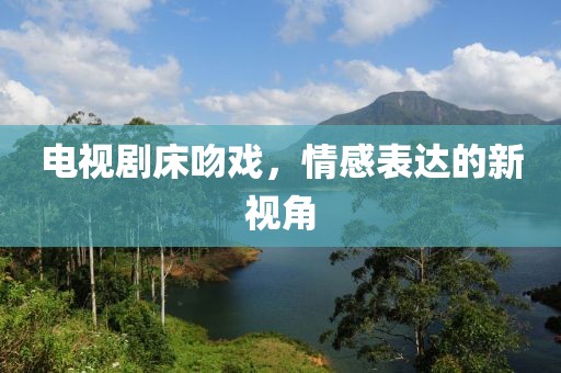 电视剧床吻戏，情感表达的新视角