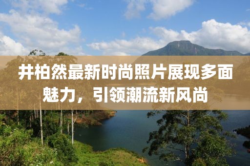 井柏然最新时尚照片展现多面魅力，引领潮流新风尚