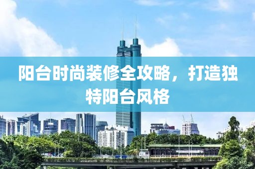 阳台时尚装修全攻略，打造独特阳台风格