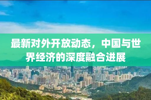 最新对外开放动态，中国与世界经济的深度融合进展