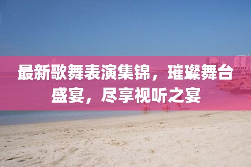 最新歌舞表演集锦，璀璨舞台盛宴，尽享视听之宴