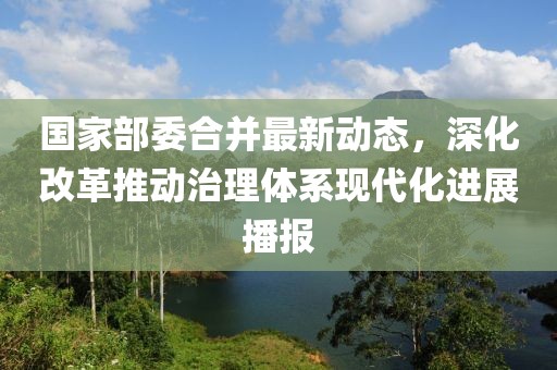 国家部委合并最新动态，深化改革推动治理体系现代化进展播报