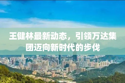 王健林最新动态，引领万达集团迈向新时代的步伐