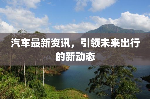 汽车最新资讯，引领未来出行的新动态