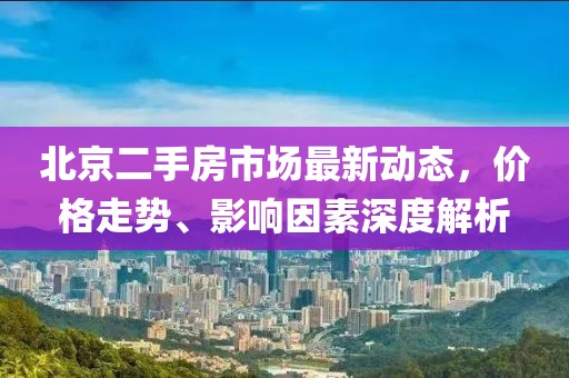北京二手房市场最新动态，价格走势、影响因素深度解析