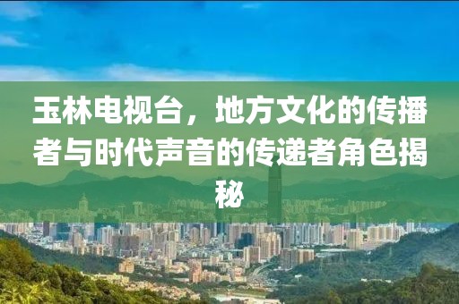 玉林电视台，地方文化的传播者与时代声音的传递者角色揭秘