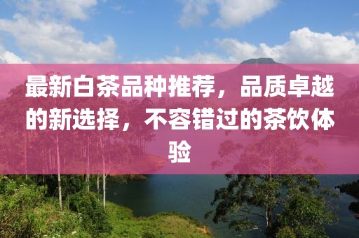 最新白茶品种推荐，品质卓越的新选择，不容错过的茶饮体验