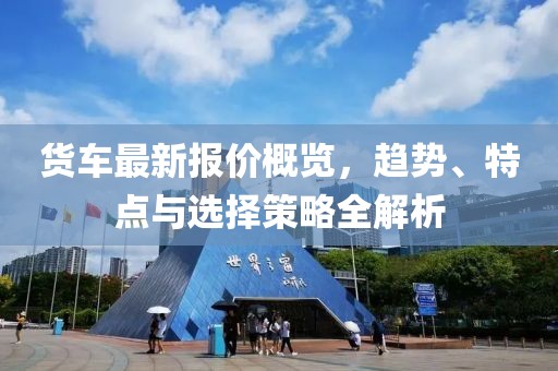 货车最新报价概览，趋势、特点与选择策略全解析