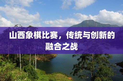 山西象棋比赛，传统与创新的融合之战